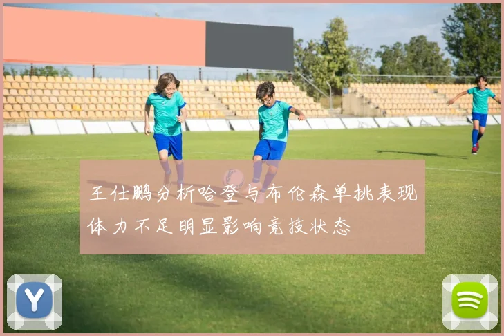 王仕鹏分析哈登与布伦森单挑表现体力不足明显影响竞技状态