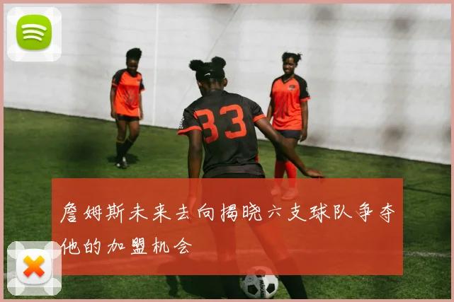 詹姆斯未来去向揭晓六支球队争夺他的加盟机会