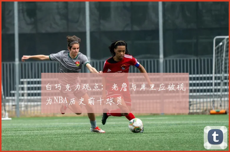 白巧克力观点：老詹与库里应被视为NBA历史前十球员