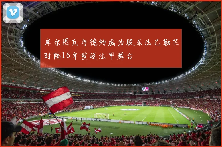 库尔图瓦与德约成为股东法乙勒芒时隔16年重返法甲舞台