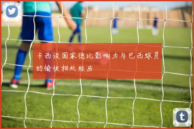 卡西谈国家德比影响力与巴西球员的愉快相处经历