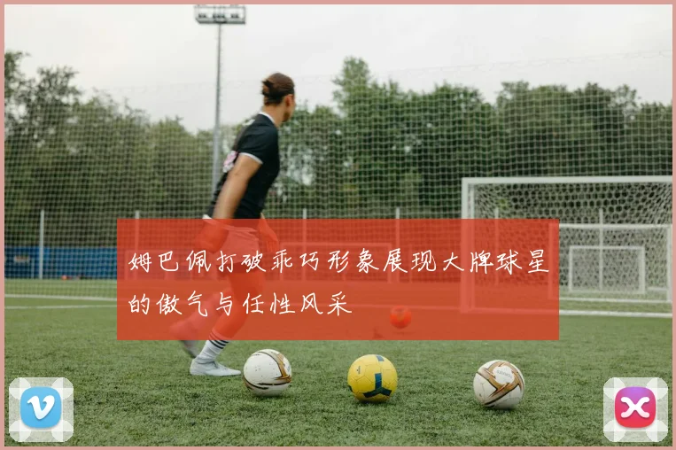姆巴佩打破乖巧形象展现大牌球星的傲气与任性风采