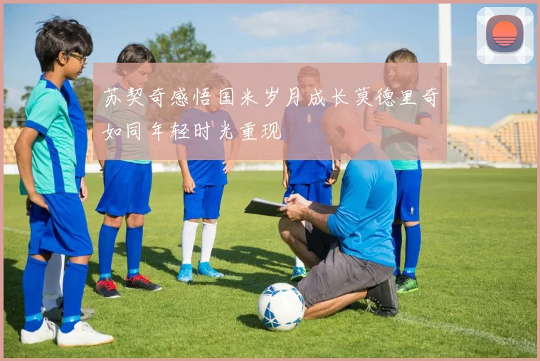 苏契奇感悟国米岁月成长莫德里奇如同年轻时光重现