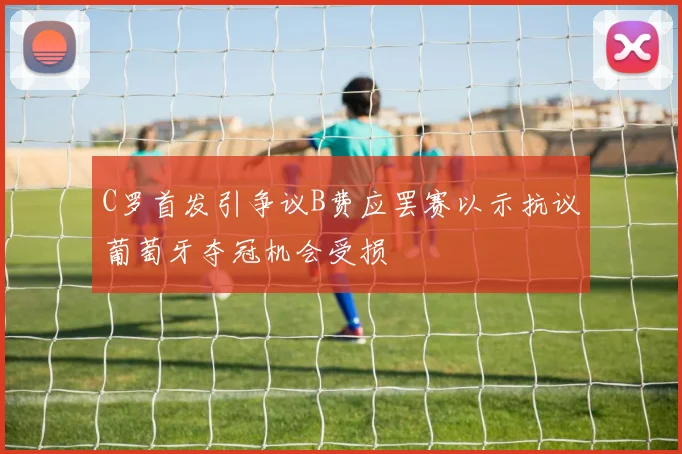C罗首发引争议B费应罢赛以示抗议葡萄牙夺冠机会受损