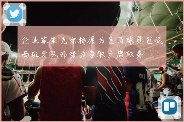 企业家里克尔梅愿为皇马球员重返西班牙队而努力争取主席职务