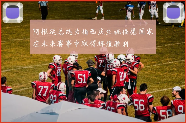 阿根廷总统为梅西庆生祝福愿国家在未来赛事中取得辉煌胜利