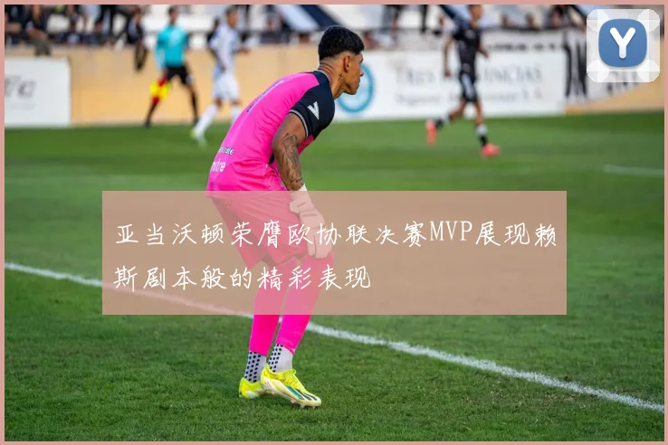 亚当沃顿荣膺欧协联决赛MVP展现赖斯剧本般的精彩表现