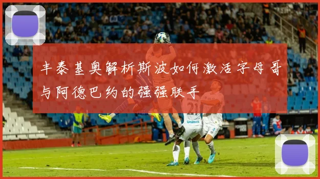 丰泰基奥解析斯波如何激活字母哥与阿德巴约的强强联手