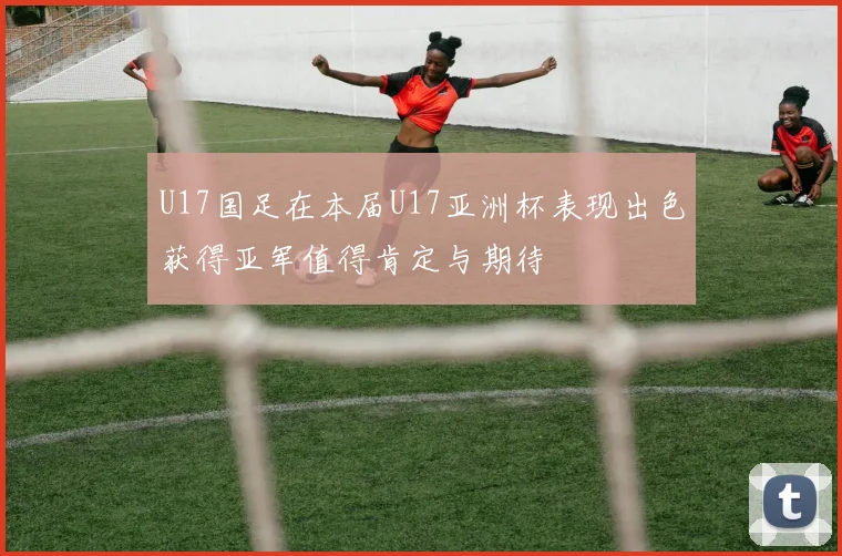 U17国足在本届U17亚洲杯表现出色获得亚军值得肯定与期待